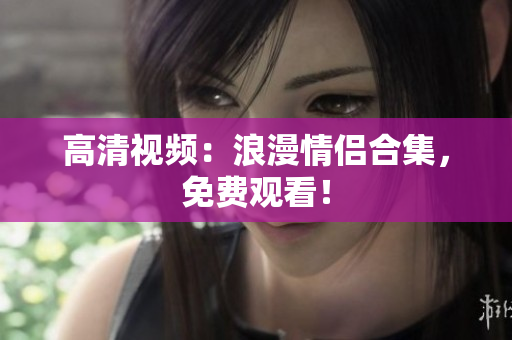 高清视频：浪漫情侣合集，免费观看！