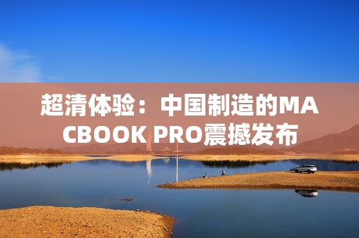 超清体验：中国制造的MACBOOK PRO震撼发布
