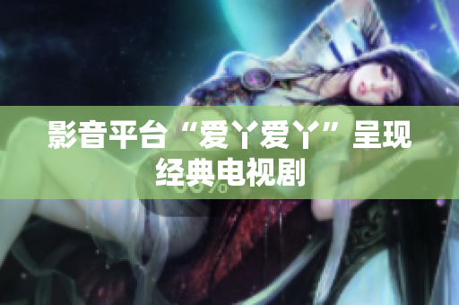 影音平台“爱丫爱丫”呈现经典电视剧