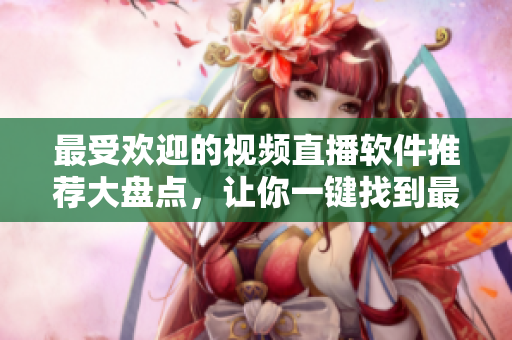 最受欢迎的视频直播软件推荐大盘点，让你一键找到最合适的选择