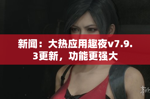 新闻：大热应用趣夜v7.9.3更新，功能更强大