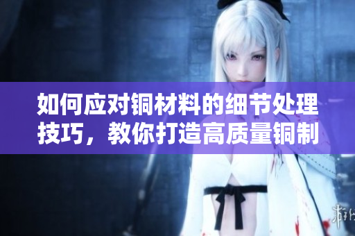 如何应对铜材料的细节处理技巧，教你打造高质量铜制品