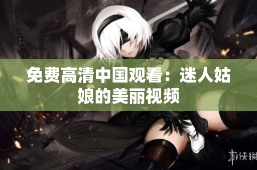 免费高清中国观看：迷人姑娘的美丽视频