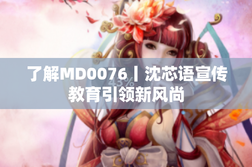 了解MD0076丨沈芯语宣传教育引领新风尚
