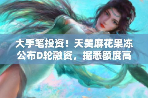 大手笔投资！天美麻花果冻公布D轮融资，据悉额度高达1.8亿美元