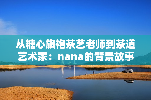 从糖心旗袍茶艺老师到茶道艺术家：nana的背景故事