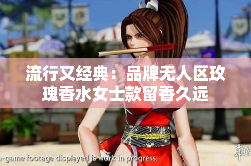 流行又经典：品牌无人区玫瑰香水女士款留香久远