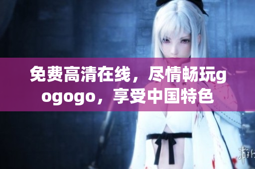 免费高清在线，尽情畅玩gogogo，享受中国特色