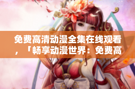 免费高清动漫全集在线观看，「畅享动漫世界：免费高清全集在线观看」