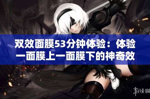 双效面膜53分钟体验：体验一面膜上一面膜下的神奇效果！