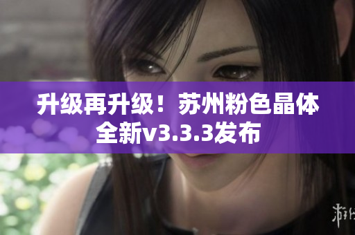 升级再升级！苏州粉色晶体全新v3.3.3发布