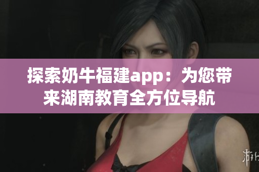 探索奶牛福建app：为您带来湖南教育全方位导航