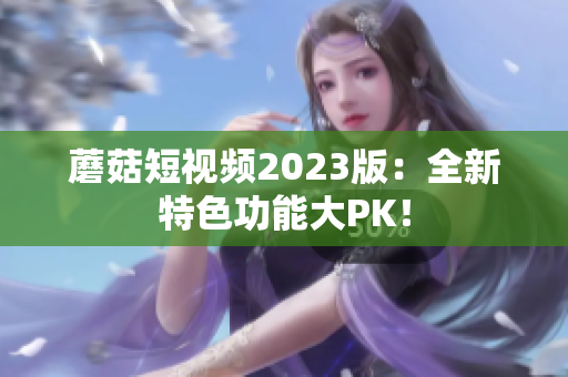 蘑菇短视频2023版：全新特色功能大PK！