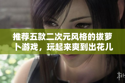推荐五款二次元风格的拔萝卜游戏，玩起来爽到出花儿！
