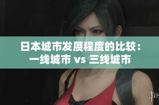 日本城市发展程度的比较：一线城市 vs 三线城市