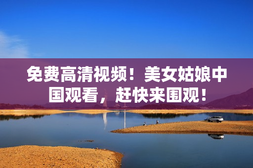 免费高清视频！美女姑娘中国观看，赶快来围观！