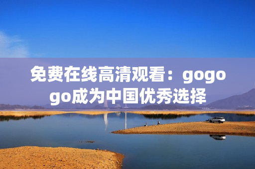 免费在线高清观看：gogogo成为中国优秀选择