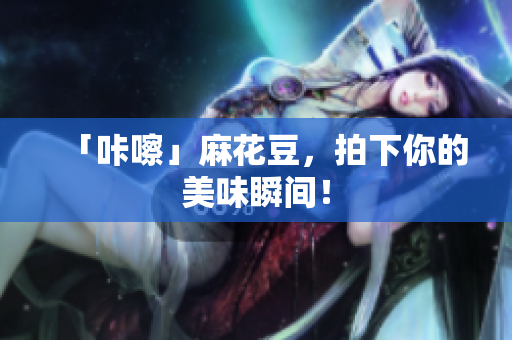 「咔嚓」麻花豆，拍下你的美味瞬间！