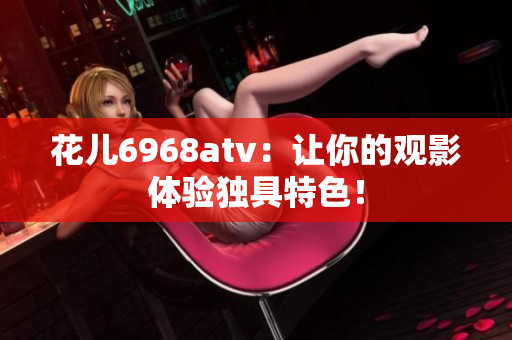 花儿6968atv：让你的观影体验独具特色！