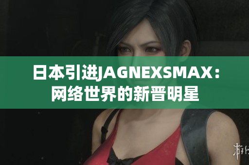 日本引进JAGNEXSMAX：网络世界的新晋明星