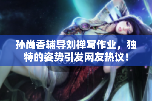 孙尚香辅导刘禅写作业，独特的姿势引发网友热议！