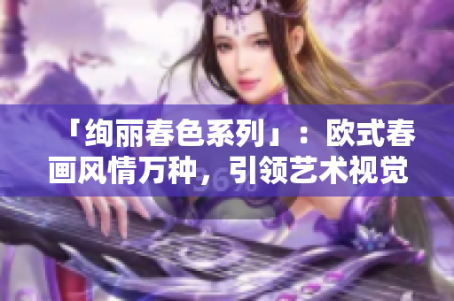 「绚丽春色系列」：欧式春画风情万种，引领艺术视觉新潮流