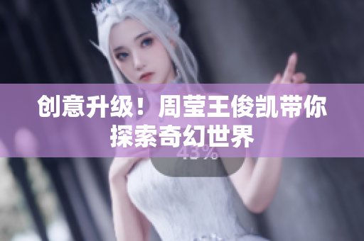 创意升级！周莹王俊凯带你探索奇幻世界