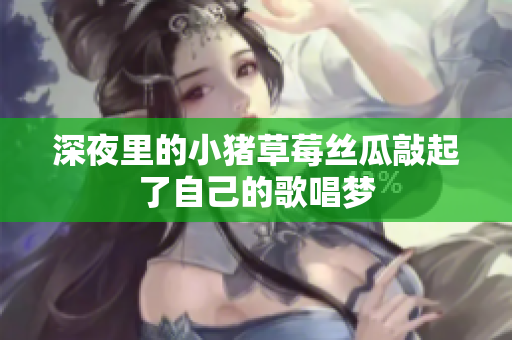 深夜里的小猪草莓丝瓜敲起了自己的歌唱梦