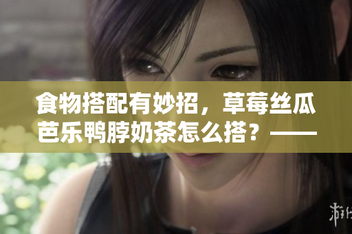 食物搭配有妙招，草莓丝瓜芭乐鸭脖奶茶怎么搭？——美食搭配新常识