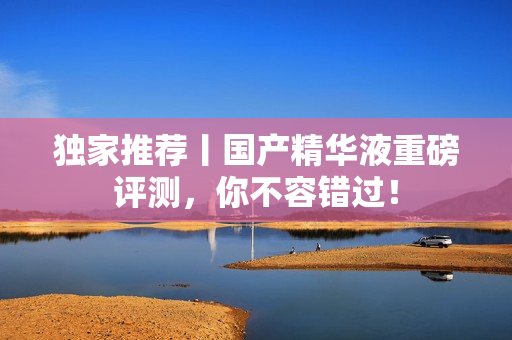 独家推荐丨国产精华液重磅评测，你不容错过！