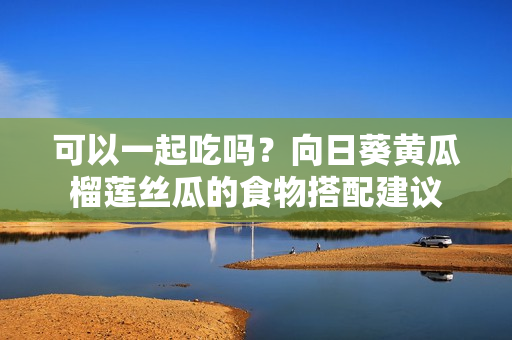 可以一起吃吗？向日葵黄瓜榴莲丝瓜的食物搭配建议