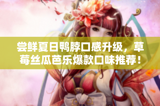 尝鲜夏日鸭脖口感升级，草莓丝瓜芭乐爆款口味推荐！