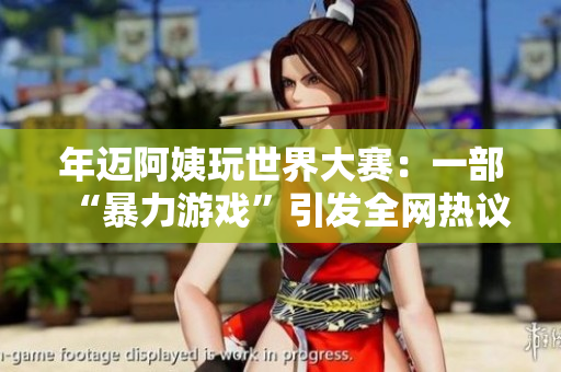 年迈阿姨玩世界大赛：一部“暴力游戏”引发全网热议