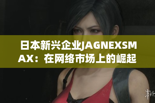 日本新兴企业JAGNEXSMAX：在网络市场上的崛起