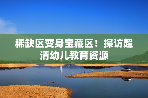 稀缺区变身宝藏区！探访超清幼儿教育资源