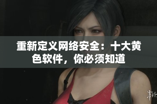 重新定义网络安全：十大黄色软件，你必须知道