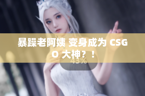 暴躁老阿姨 变身成为 CSGO 大神？！
