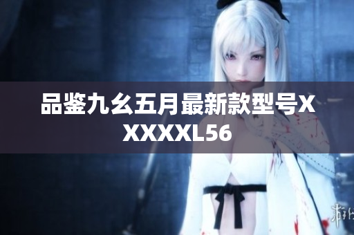 品鉴九幺五月最新款型号XXXXXL56