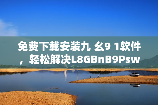 免费下载安装九 幺9 1软件，轻松解决L8GBnB9Psw问题