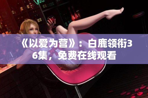 《以爱为营》：白鹿领衔36集，免费在线观看