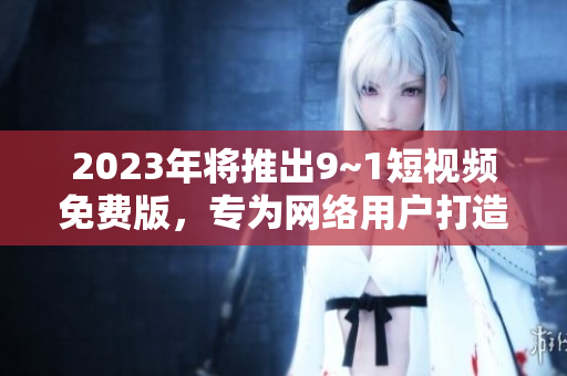 2023年将推出9~1短视频免费版，专为网络用户打造的全新体验
