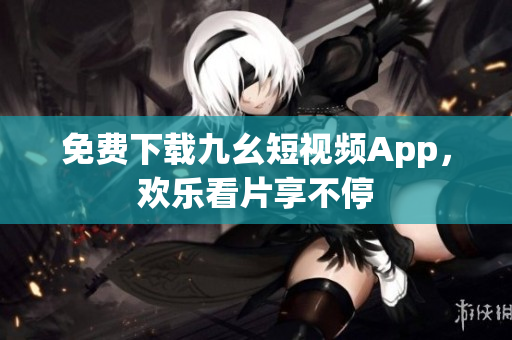 免费下载九幺短视频App，欢乐看片享不停