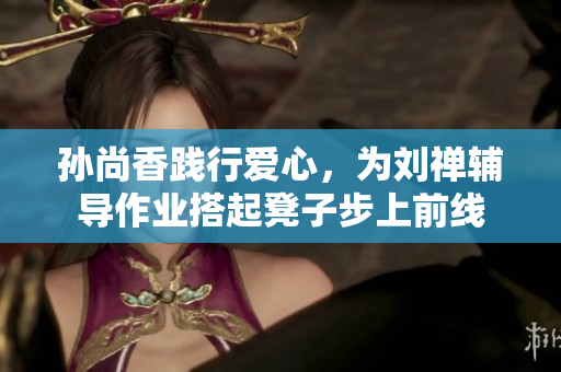 孙尚香践行爱心，为刘禅辅导作业搭起凳子步上前线