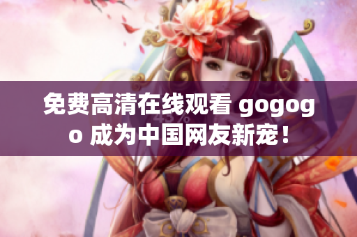 免费高清在线观看 gogogo 成为中国网友新宠！