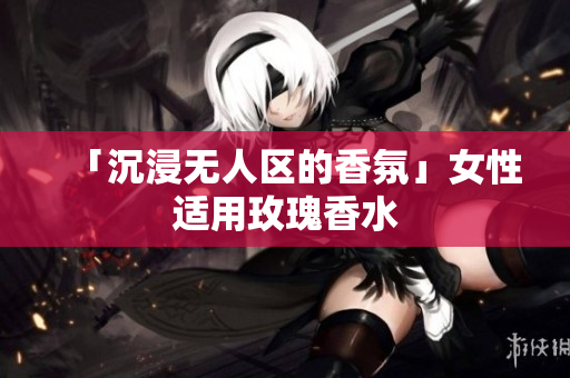 「沉浸无人区的香氛」女性适用玫瑰香水