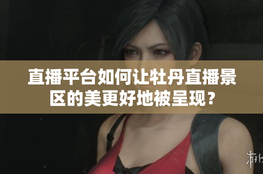 直播平台如何让牡丹直播景区的美更好地被呈现？