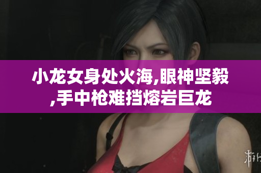 小龙女身处火海,眼神坚毅,手中枪难挡熔岩巨龙