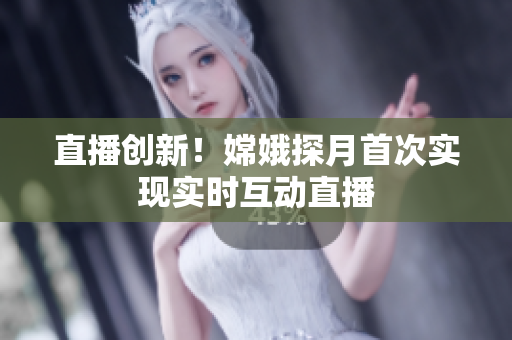 直播创新！嫦娥探月首次实现实时互动直播