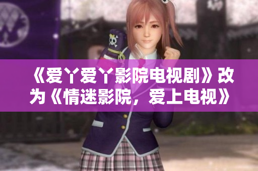 《爱丫爱丫影院电视剧》改为《情迷影院，爱上电视》