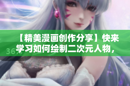 【精美漫画创作分享】快来学习如何绘制二次元人物，打造属于自己的二次元世界！